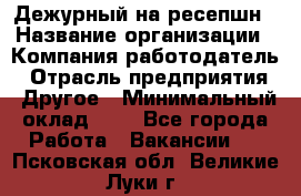 Дежурный на ресепшн › Название организации ­ Компания-работодатель › Отрасль предприятия ­ Другое › Минимальный оклад ­ 1 - Все города Работа » Вакансии   . Псковская обл.,Великие Луки г.